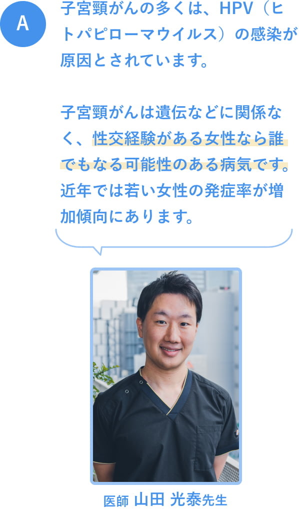 A. 子宮頸がんの多くは、HPV（ヒトパピローマウイルス）の感染が原因とされています。子宮頸がんは遺伝などに関係なく、性交経験がある女性なら誰でもなる可能性のある病気です。近年では若い女性の発症率が増加傾向にあります。