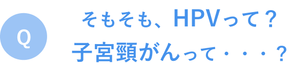 Q. そもそもHPVって？子宮頸がんって？