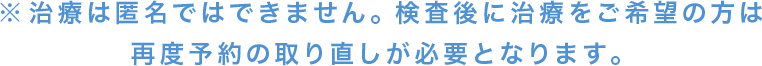 治療は匿名ではできません。検査後に治療をご希望の方は再度予約の取り直しが必要となります。