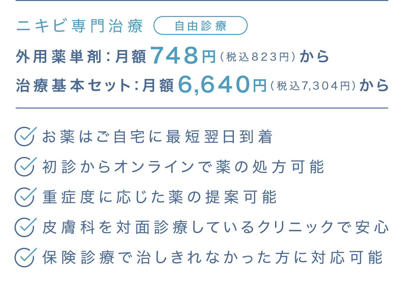 ニキビ専門治療 自由診療 | 外用薬単剤748円（税込823円）から | 治療基本セット：月額6,640円（税込7,304円）から | ・お薬はご自宅に最短翌日到着・初診からオンラインで薬の処方可能・重症度に応じた薬の提案可能・皮膚科を対面診療しているクリニックで安心・保険診療で直しけれなかった方に対応可能