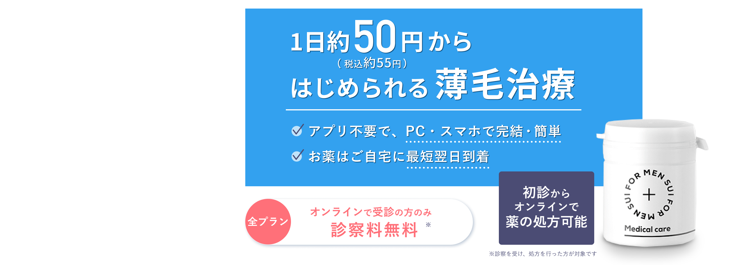 薄毛・AGAは治療できる時代です | 1日約50円(税込55円)からはじめられる | アプリ不要で、PC・スマホで完結・簡単 | お薬はご自宅に最短翌日到着 | どなたでも初診からオンラインで薬の処方可能 | AGAオンライン診療 | オンライン診察料のみ無料