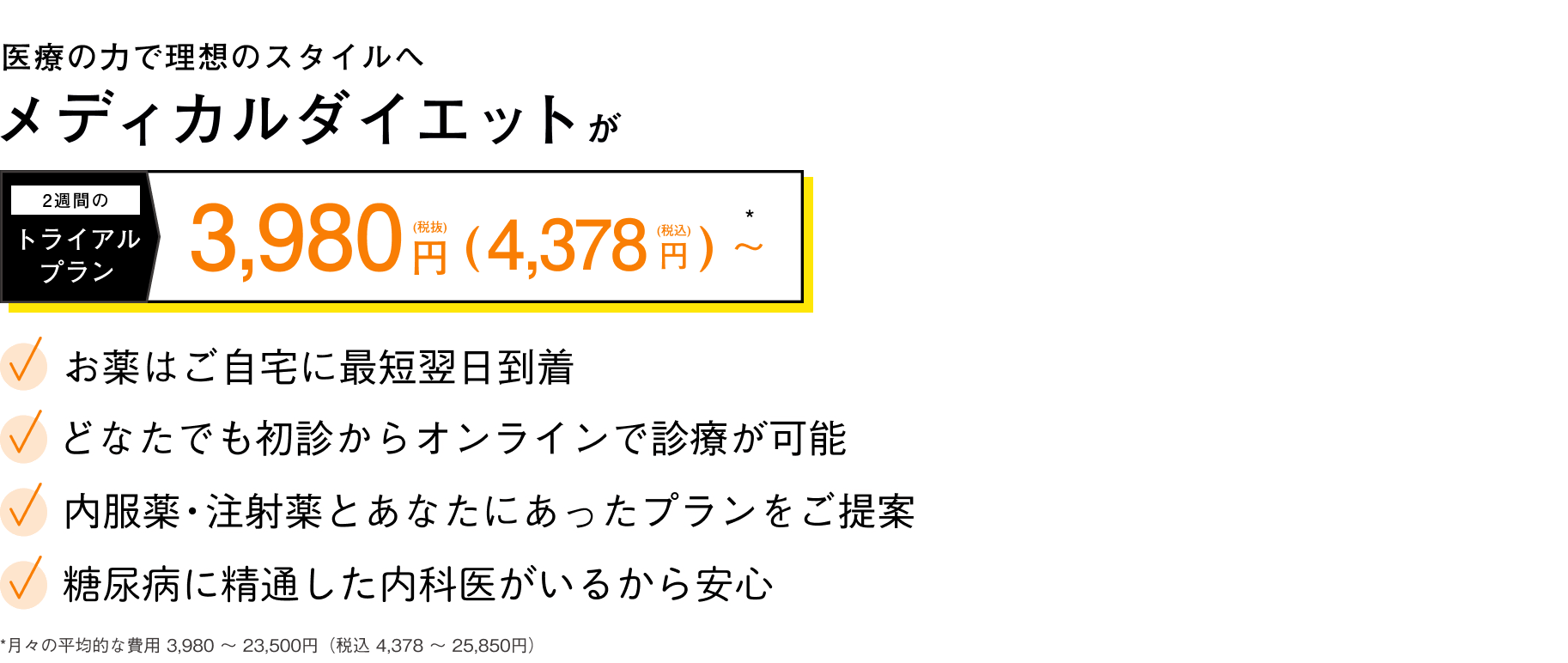 医療の力で理想のスタイルへ | メディカルダイエットが2週間のトライアルプラン 3,980円（税抜）からはじめられる | お薬はご自宅に最短翌日到着 | どなたでも初診からオンライン診療が可能 | 内服薬・注射薬とあなたにあったプランをご提案 | 糖尿病に精通した内科医がいるから安心 | 過度な運動・食事制限なし！