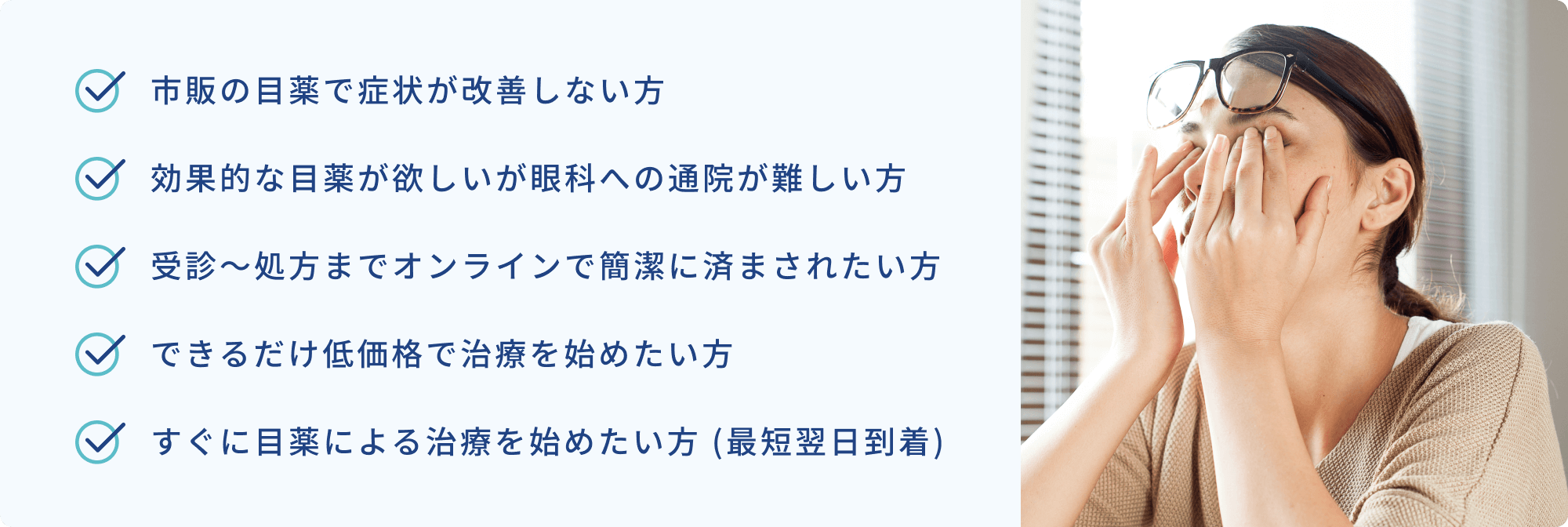 市販の目薬で症状が改善しない方 | 効果的な目薬が欲しいが眼科への通院が難しい方 | 受診〜処方までオンラインで簡潔に済まされたい方 | できるだけ低価格で治療を始めたい方 | すぐに目薬による治療を始めたい方 (最短翌日到着)