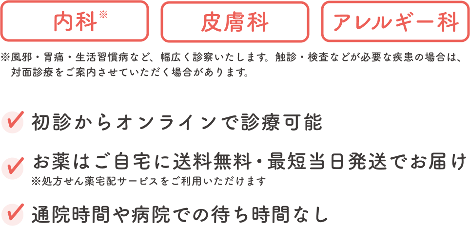 内科※ 皮膚科 アレルギー科 ※風邪・胃痛・生活習慣病など、幅広く診察いたします。触診・検査などが必要な疾患の場合は、対面診療をご案内させていただく場合があります。初診からオンラインで診療可能 お薬はご自宅に送料無料・最短当日発送でお届け ※処方せん薬宅配サービスをご利用いただけます 通院時間や病院での待ち時間なし