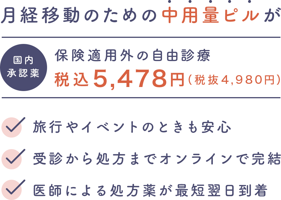 月経移動のための中用量ピルが　国内承認薬　保険適用外の自由診療　税込5,478円（税抜4,980円）・旅行やイベントのときも安心　・受信から処方までオンラインで完結　・医師による処方薬が最短翌日到着