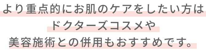 より重点的にお肌のケアをしたい方はドクターズコスメや美容施術との併用もおすすめです。