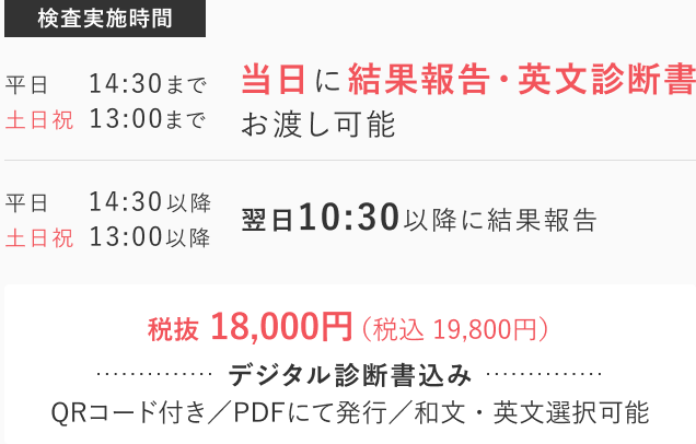 Real time RT-PCR...平日14:30まで/土日祝日13:00までに検査実施で当日に結果報告、英文書診断書お渡し可能 / 平日14:30以降/土日祝日13:00以降の検査に関しては翌日10:30以降に結果を報告します。 費用: 19,800円（税込）デジタル診断証明書込み（QRコード付き / PDFにて発行可能 / 和文・英文選択可能）